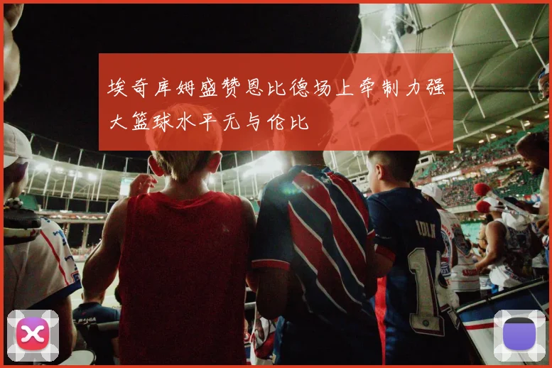 埃奇库姆盛赞恩比德场上牵制力强大篮球水平无与伦比