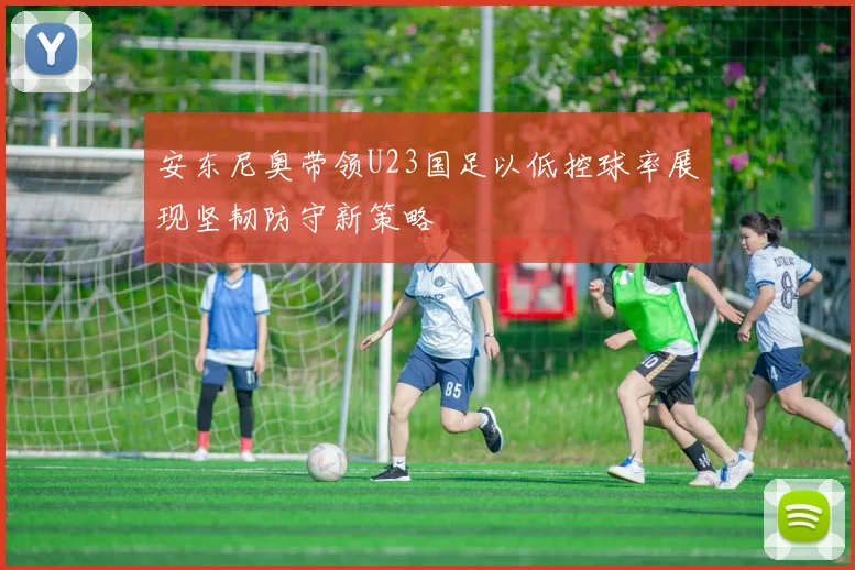 安东尼奥带领U23国足以低控球率展现坚韧防守新策略