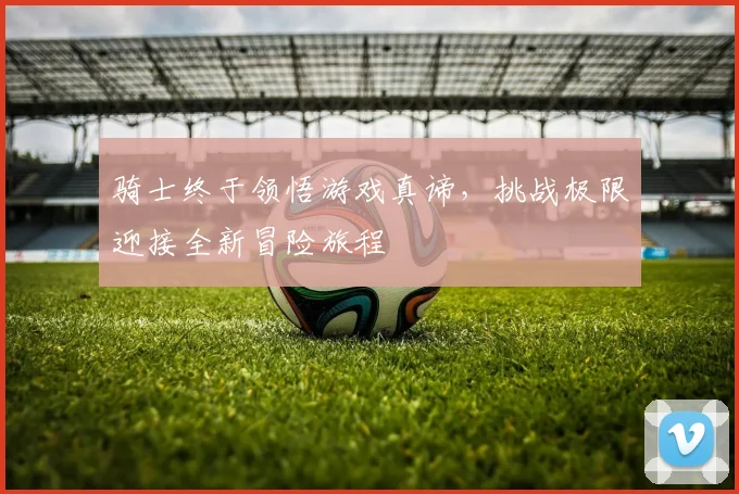 骑士终于领悟游戏真谛，挑战极限迎接全新冒险旅程