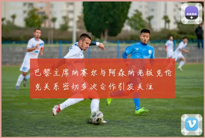 巴黎主席纳赛尔与阿森纳老板克伦克关系密切多次合作引发关注