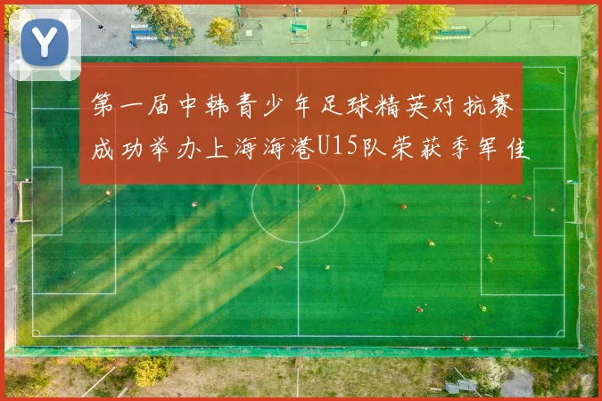 第一届中韩青少年足球精英对抗赛成功举办上海海港U15队荣获季军佳绩