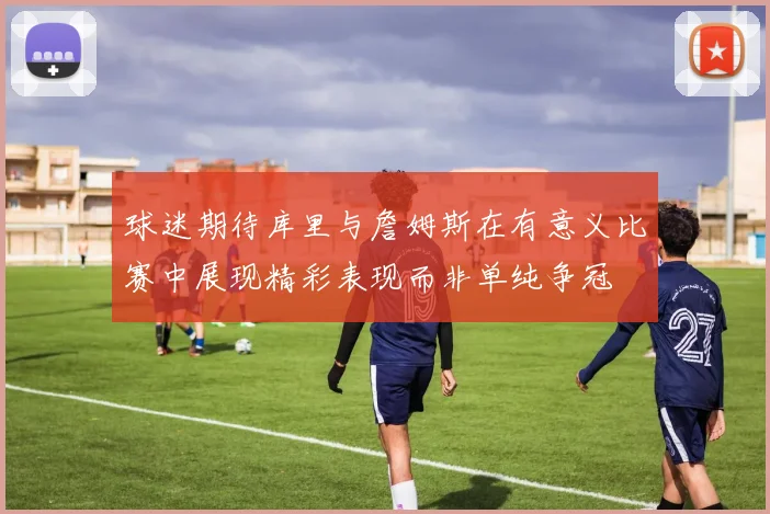 球迷期待库里与詹姆斯在有意义比赛中展现精彩表现而非单纯争冠
