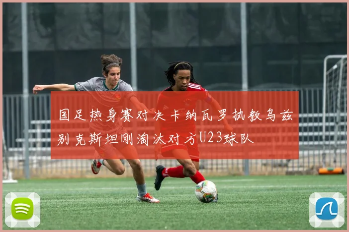 国足热身赛对决卡纳瓦罗执教乌兹别克斯坦刚淘汰对方U23球队