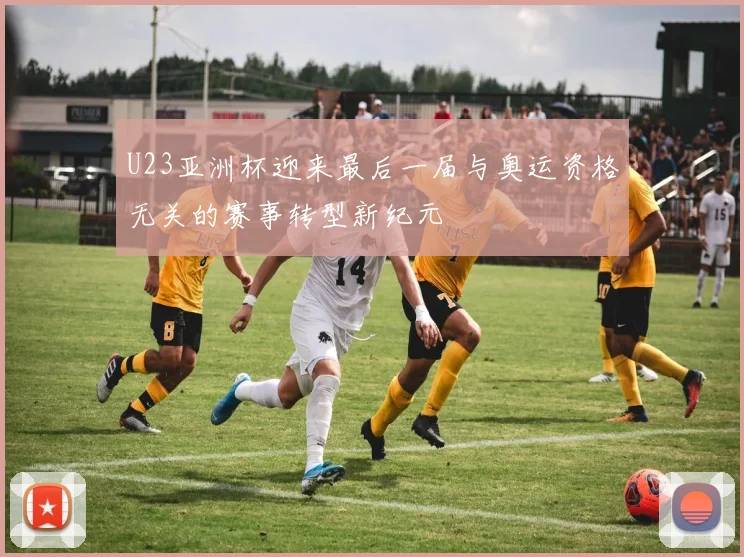U23亚洲杯迎来最后一届与奥运资格无关的赛事转型新纪元