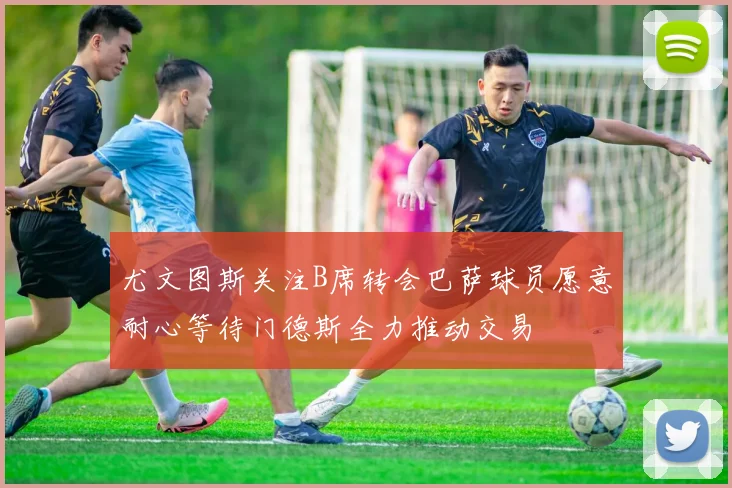 尤文图斯关注B席转会巴萨球员愿意耐心等待门德斯全力推动交易
