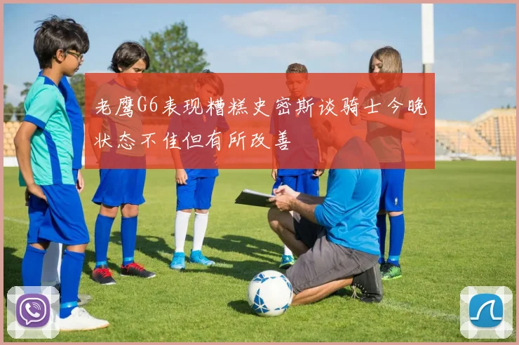 老鹰G6表现糟糕史密斯谈骑士今晚状态不佳但有所改善