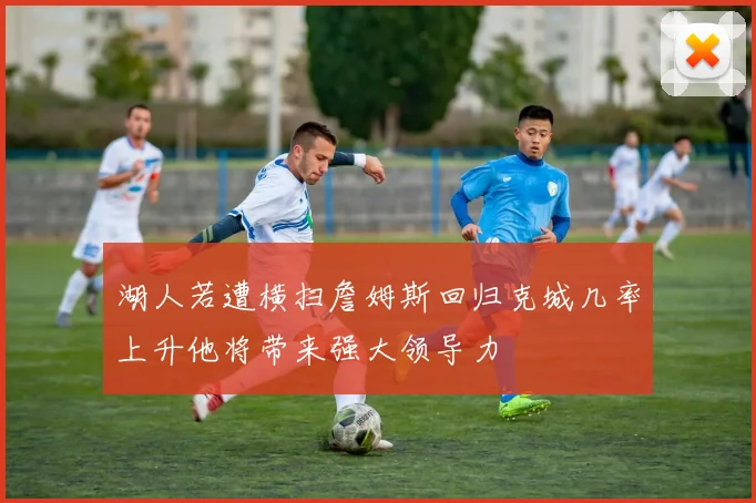 湖人若遭横扫詹姆斯回归克城几率上升他将带来强大领导力