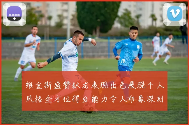 维金斯盛赞狄龙表现出色展现个人风格全方位得分能力令人印象深刻