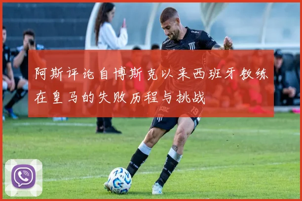 阿斯评论自博斯克以来西班牙教练在皇马的失败历程与挑战