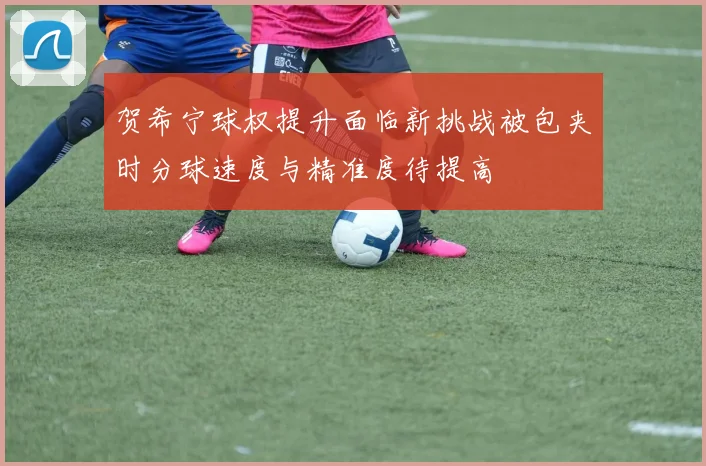 贺希宁球权提升面临新挑战被包夹时分球速度与精准度待提高