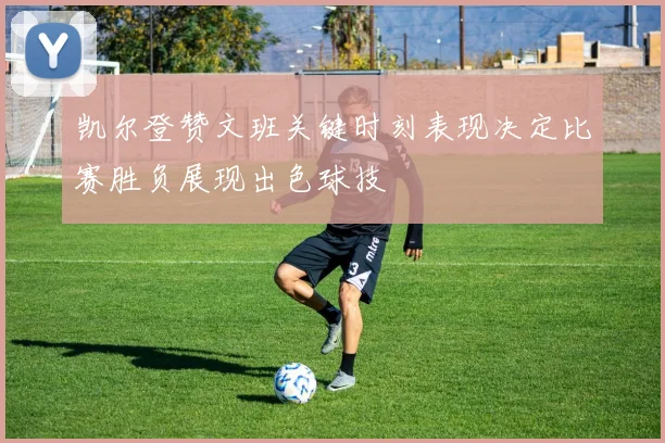 凯尔登赞文班关键时刻表现决定比赛胜负展现出色球技
