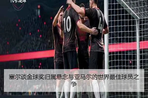 塞尔谈金球奖归属悬念与亚马尔的世界最佳球员之争